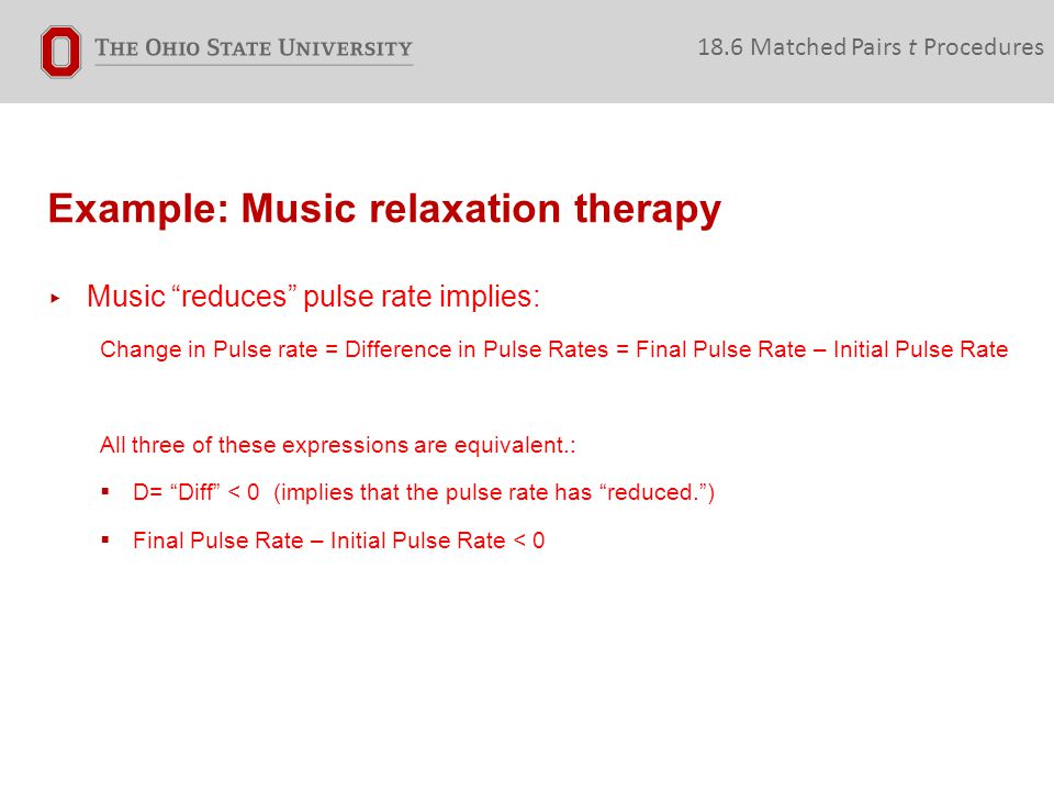 Example: Music relaxation therapy 18.6 Matched Pairs t Procedures ▸ Music reduces pulse rate implies: Change in Pulse rate = Difference in Pulse Rates = Final Pulse Rate – Initial Pulse Rate All three of these expressions are equivalent.:  D= Diff < 0 (implies that the pulse rate has reduced. )  Final Pulse Rate – Initial Pulse Rate < 0
