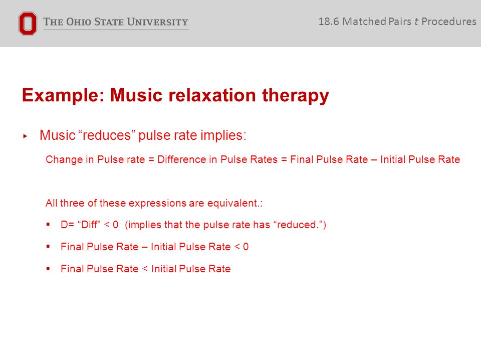Example: Music relaxation therapy 18.6 Matched Pairs t Procedures ▸ Music reduces pulse rate implies: Change in Pulse rate = Difference in Pulse Rates = Final Pulse Rate – Initial Pulse Rate All three of these expressions are equivalent.:  D= Diff < 0 (implies that the pulse rate has reduced. )  Final Pulse Rate – Initial Pulse Rate < 0  Final Pulse Rate < Initial Pulse Rate