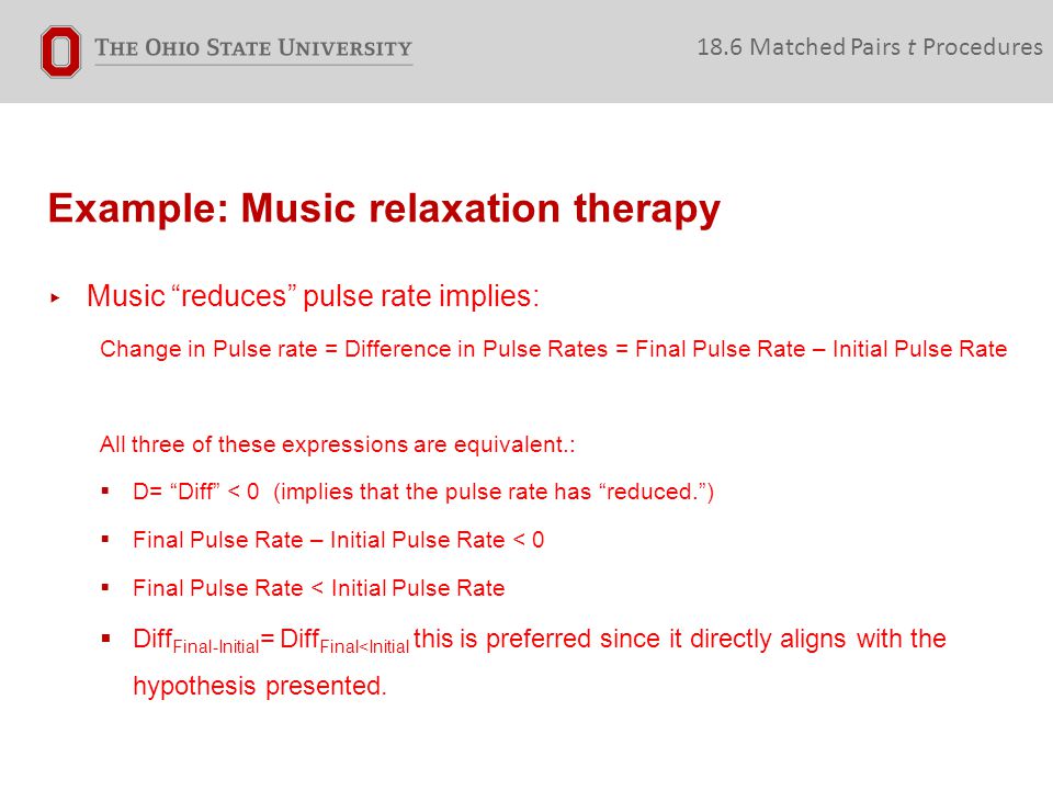 Example: Music relaxation therapy 18.6 Matched Pairs t Procedures ▸ Music reduces pulse rate implies: Change in Pulse rate = Difference in Pulse Rates = Final Pulse Rate – Initial Pulse Rate All three of these expressions are equivalent.:  D= Diff < 0 (implies that the pulse rate has reduced. )  Final Pulse Rate – Initial Pulse Rate < 0  Final Pulse Rate < Initial Pulse Rate  Diff Final-Initial = Diff Final<Initial this is preferred since it directly aligns with the hypothesis presented.
