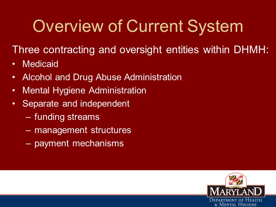 Overview of Current System Three contracting and oversight entities within DHMH: Medicaid Alcohol and Drug Abuse Administration Mental Hygiene Administration Separate and independent –funding streams –management structures –payment mechanisms