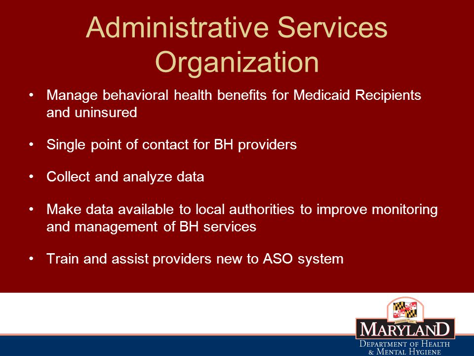 Administrative Services Organization Manage behavioral health benefits for Medicaid Recipients and uninsured Single point of contact for BH providers Collect and analyze data Make data available to local authorities to improve monitoring and management of BH services Train and assist providers new to ASO system