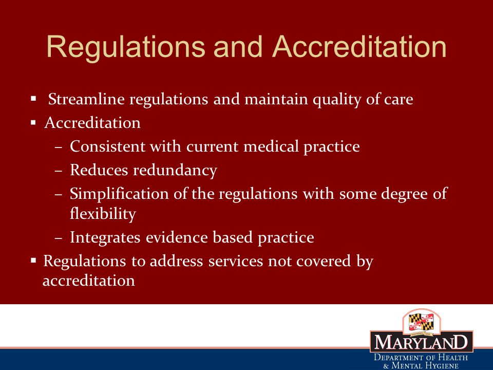 Regulations and Accreditation  Streamline regulations and maintain quality of care  Accreditation –Consistent with current medical practice –Reduces redundancy –Simplification of the regulations with some degree of flexibility –Integrates evidence based practice  Regulations to address services not covered by accreditation
