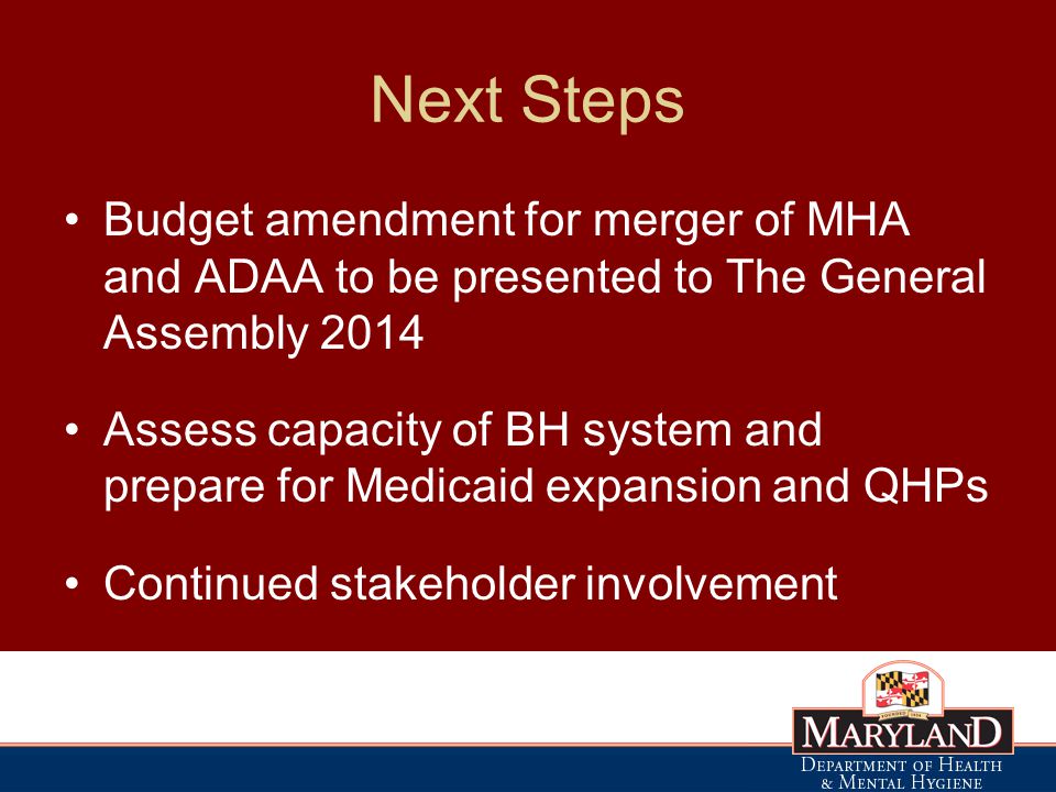 Next Steps Budget amendment for merger of MHA and ADAA to be presented to The General Assembly 2014 Assess capacity of BH system and prepare for Medicaid expansion and QHPs Continued stakeholder involvement