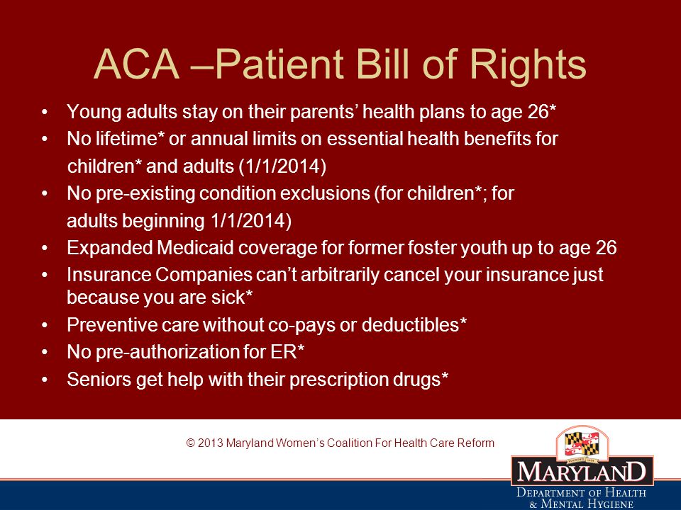 ACA –Patient Bill of Rights Young adults stay on their parents’ health plans to age 26* No lifetime* or annual limits on essential health benefits for children* and adults (1/1/2014) No pre-existing condition exclusions (for children*; for adults beginning 1/1/2014) Expanded Medicaid coverage for former foster youth up to age 26 Insurance Companies can’t arbitrarily cancel your insurance just because you are sick* Preventive care without co-pays or deductibles* No pre-authorization for ER* Seniors get help with their prescription drugs* © 2013 Maryland Women’s Coalition For Health Care Reform