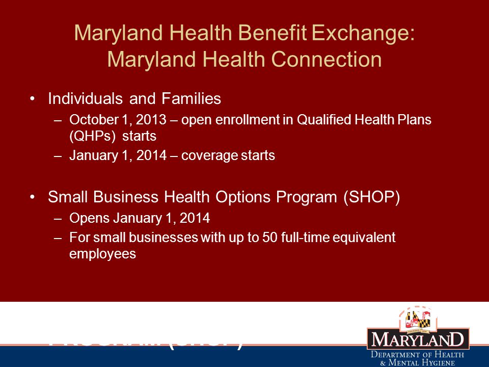 Maryland Health Benefit Exchange: Maryland Health Connection Individuals and Families –October 1, 2013 – open enrollment in Qualified Health Plans (QHPs) starts –January 1, 2014 – coverage starts Small Business Health Options Program (SHOP) –Opens January 1, 2014 –For small businesses with up to 50 full-time equivalent employees SMALL BUSINESS HEALTH OPTIONS PROGRAM (SHOP)