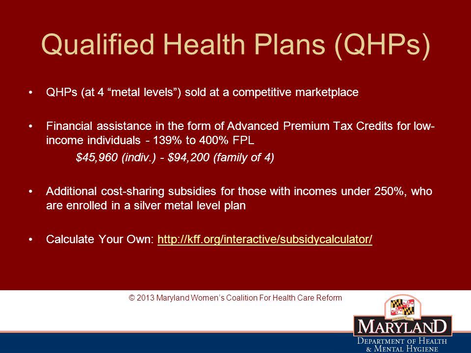 Qualified Health Plans (QHPs) QHPs (at 4 metal levels ) sold at a competitive marketplace Financial assistance in the form of Advanced Premium Tax Credits for low- income individuals - 139% to 400% FPL $45,960 (indiv.) - $94,200 (family of 4) Additional cost-sharing subsidies for those with incomes under 250%, who are enrolled in a silver metal level plan Calculate Your Own:   © 2013 Maryland Women’s Coalition For Health Care Reform