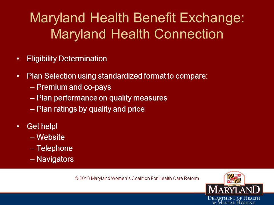Maryland Health Benefit Exchange: Maryland Health Connection Eligibility Determination Plan Selection using standardized format to compare: – Premium and co-pays – Plan performance on quality measures – Plan ratings by quality and price Get help.