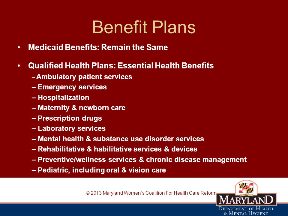 Benefit Plans Medicaid Benefits: Remain the Same Qualified Health Plans: Essential Health Benefits – Ambulatory patient services – Emergency services – Hospitalization – Maternity & newborn care – Prescription drugs – Laboratory services – Mental health & substance use disorder services – Rehabilitative & habilitative services & devices – Preventive/wellness services & chronic disease management – Pediatric, including oral & vision care © 2013 Maryland Women’s Coalition For Health Care Reform