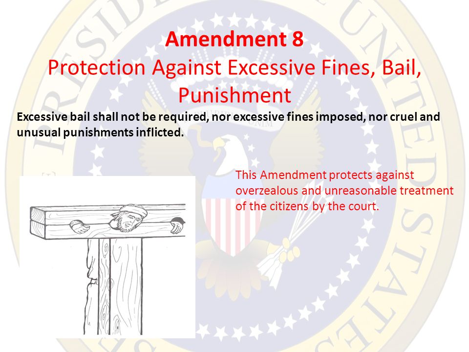 Amendment 8 Protection Against Excessive Fines, Bail, Punishment Excessive bail shall not be required, nor excessive fines imposed, nor cruel and unusual punishments inflicted.