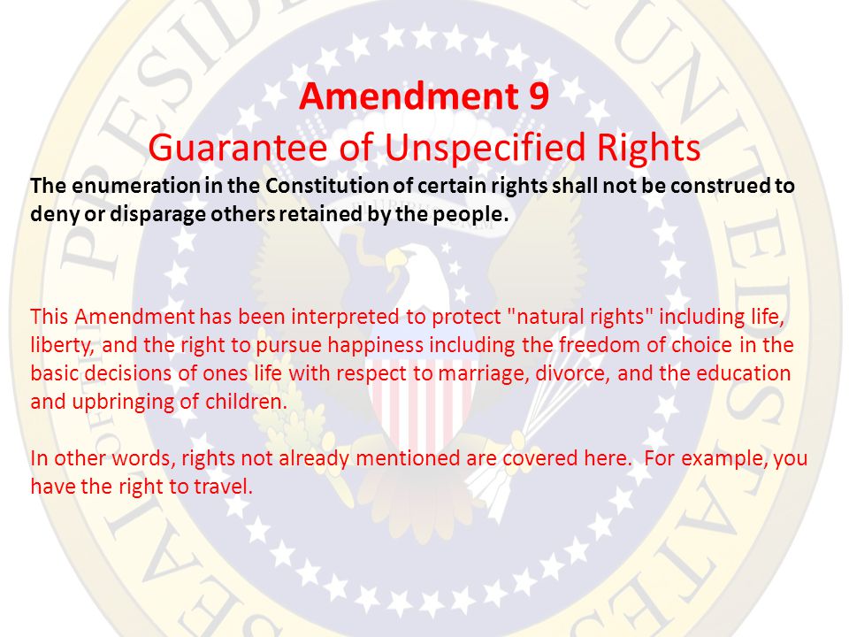 Amendment 9 Guarantee of Unspecified Rights The enumeration in the Constitution of certain rights shall not be construed to deny or disparage others retained by the people.