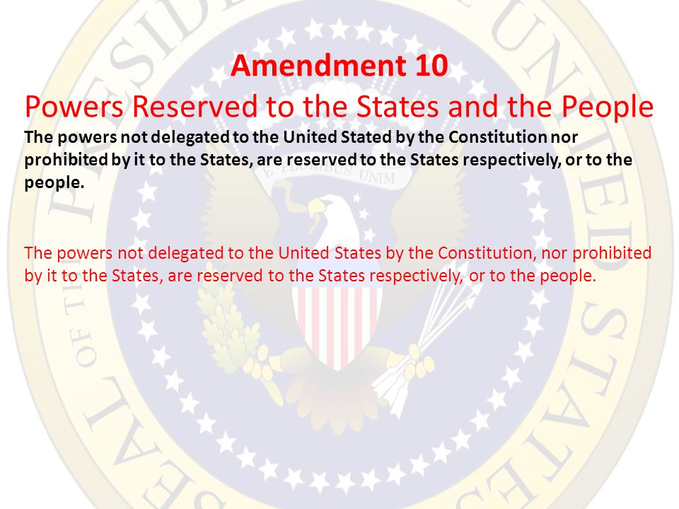Amendment 10 Powers Reserved to the States and the People The powers not delegated to the United Stated by the Constitution nor prohibited by it to the States, are reserved to the States respectively, or to the people.