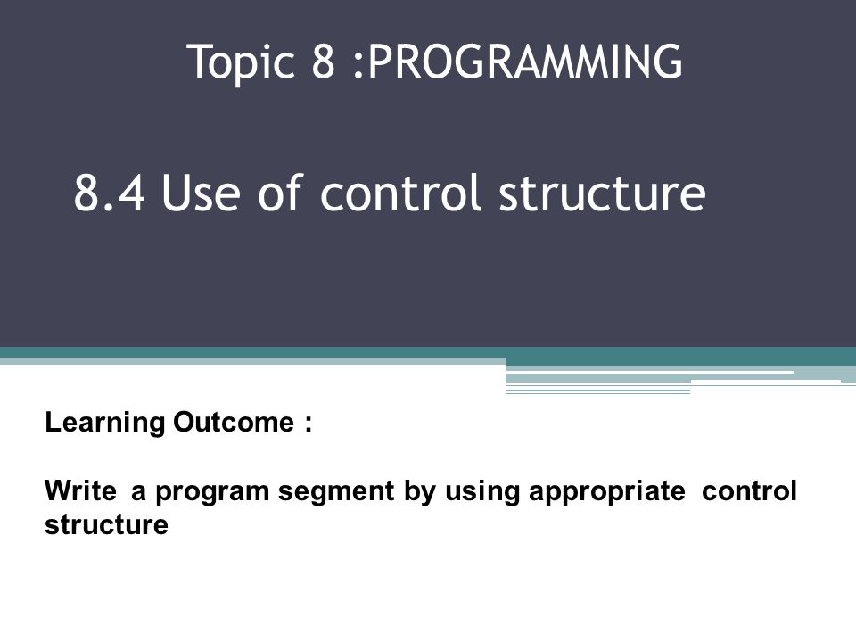 Topic 8 :PROGRAMMING 8.4 Use of control structure Learning Outcome : Write a program segment by using appropriate control structure