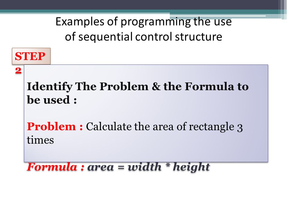 Examples of programming the use of sequential control structure STEP 2 Identify The Problem & the Formula to be used : Problem : Calculate the area of rectangle 3 times Formula : area = width * height Identify The Problem & the Formula to be used : Problem : Calculate the area of rectangle 3 times Formula : area = width * height