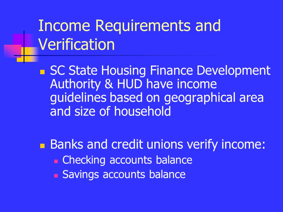 Income Requirements and Verification SC State Housing Finance Development Authority & HUD have income guidelines based on geographical area and size of household Banks and credit unions verify income: Checking accounts balance Savings accounts balance