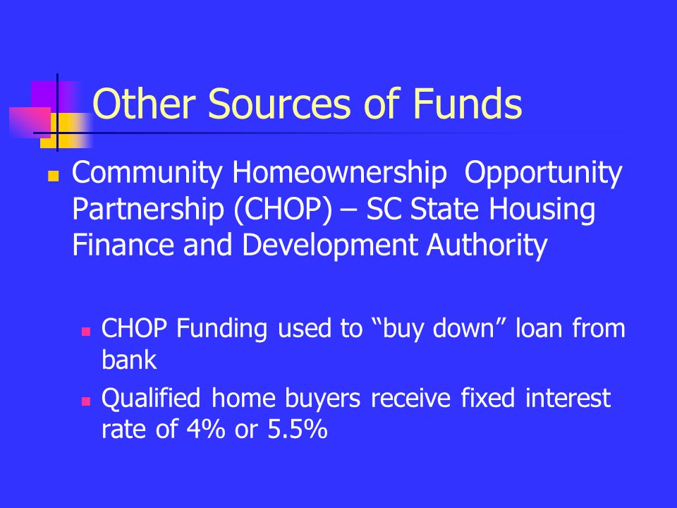 Other Sources of Funds Community Homeownership Opportunity Partnership (CHOP) – SC State Housing Finance and Development Authority CHOP Funding used to buy down loan from bank Qualified home buyers receive fixed interest rate of 4% or 5.5%