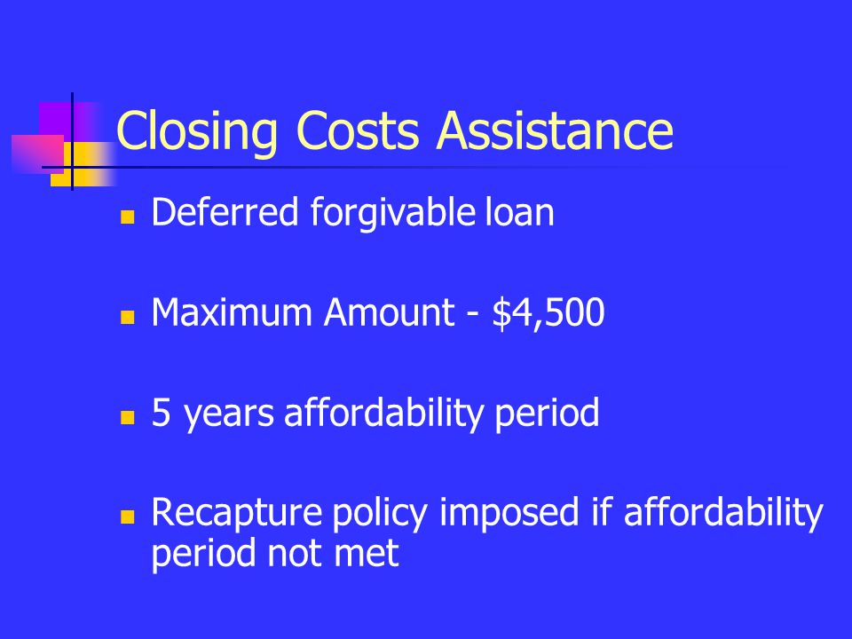 Closing Costs Assistance Deferred forgivable loan Maximum Amount - $4,500 5 years affordability period Recapture policy imposed if affordability period not met
