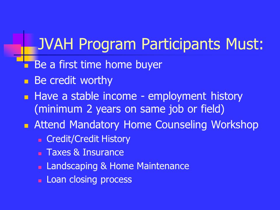 JVAH Program Participants Must: Be a first time home buyer Be credit worthy Have a stable income - employment history (minimum 2 years on same job or field) Attend Mandatory Home Counseling Workshop Credit/Credit History Taxes & Insurance Landscaping & Home Maintenance Loan closing process