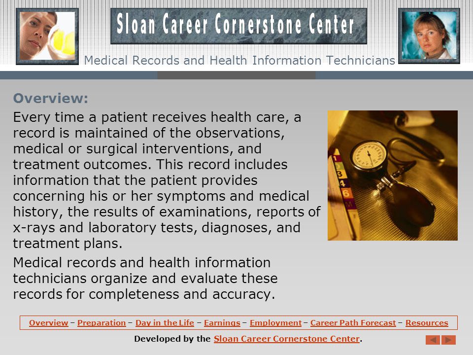 OverviewOverview – Preparation – Day in the Life – Earnings – Employment – Career Path Forecast – ResourcesPreparationDay in the LifeEarningsEmploymentCareer Path ForecastResources Developed by the Sloan Career Cornerstone Center.Sloan Career Cornerstone Center Medical Records and Health Information Technicians