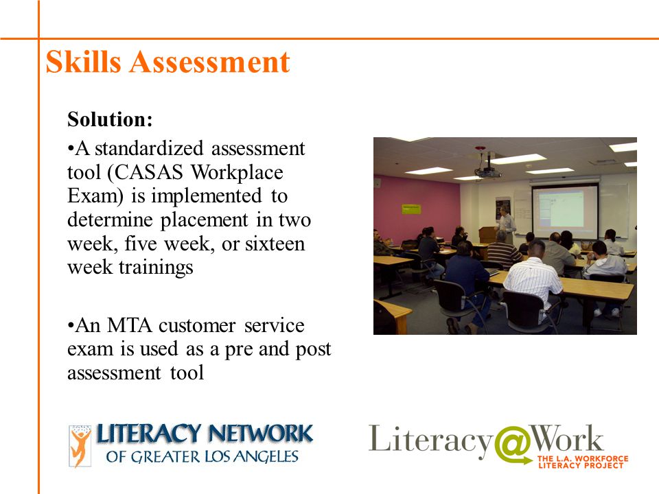 Patti Patti Skills Assessment Solution: A standardized assessment tool (CASAS Workplace Exam) is implemented to determine placement in two week, five week, or sixteen week trainings An MTA customer service exam is used as a pre and post assessment tool