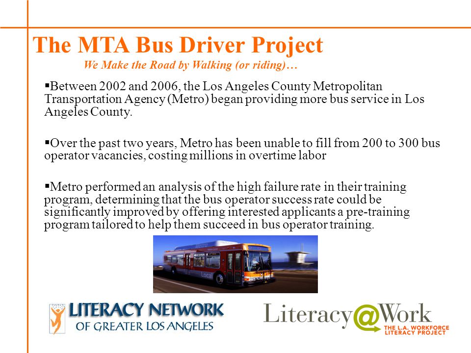 Patti Patti The MTA Bus Driver Project We Make the Road by Walking (or riding)…  Between 2002 and 2006, the Los Angeles County Metropolitan Transportation Agency (Metro) began providing more bus service in Los Angeles County.