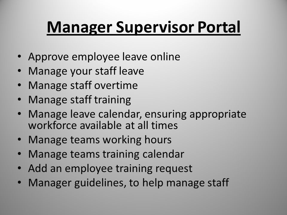Manager Supervisor Portal Approve employee leave online Manage your staff leave Manage staff overtime Manage staff training Manage leave calendar, ensuring appropriate workforce available at all times Manage teams working hours Manage teams training calendar Add an employee training request Manager guidelines, to help manage staff