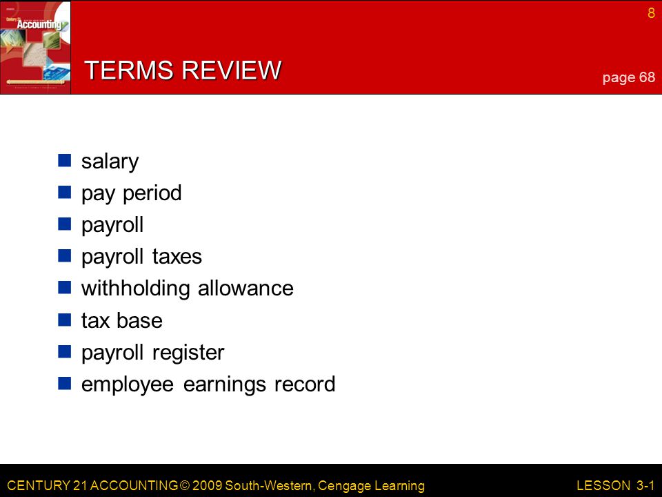 CENTURY 21 ACCOUNTING © 2009 South-Western, Cengage Learning 8 LESSON 3-1 TERMS REVIEW salary pay period payroll payroll taxes withholding allowance tax base payroll register employee earnings record page 68