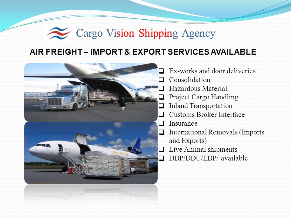Cargo Vision Shipping Agency AIR FREIGHT – IMPORT & EXPORT SERVICES AVAILABLE  Ex-works and door deliveries  Consolidation  Hazardous Material  Project Cargo Handling  Inland Transportation  Customs Broker Interface  Insurance  International Removals (Imports and Exports)  Live Animal shipments  DDP/DDU/LDP/ available