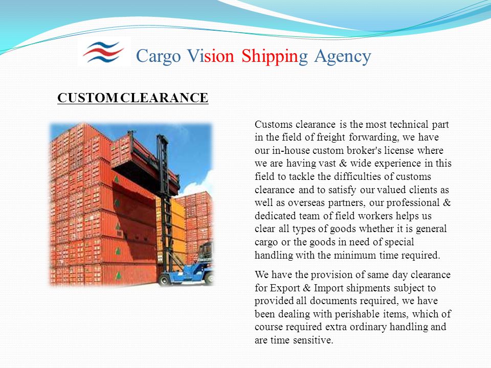 Cargo Vision Shipping Agency CUSTOM CLEARANCE Customs clearance is the most technical part in the field of freight forwarding, we have our in-house custom broker s license where we are having vast & wide experience in this field to tackle the difficulties of customs clearance and to satisfy our valued clients as well as overseas partners, our professional & dedicated team of field workers helps us clear all types of goods whether it is general cargo or the goods in need of special handling with the minimum time required.