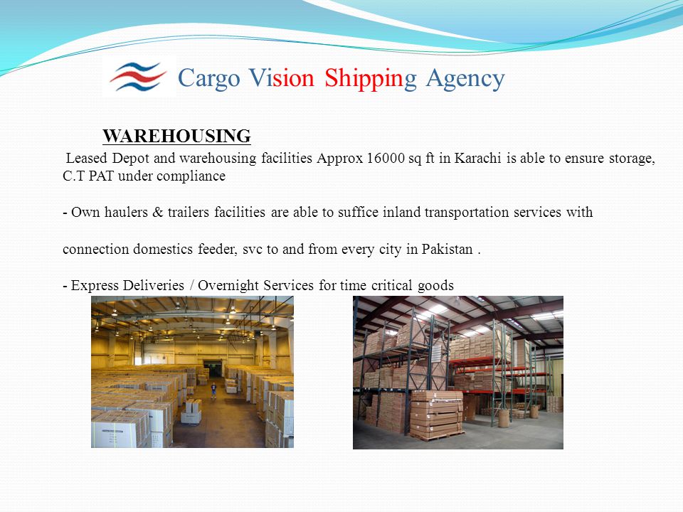 Cargo Vision Shipping Agency WAREHOUSING Leased Depot and warehousing facilities Approx sq ft in Karachi is able to ensure storage, C.T PAT under compliance - Own haulers & trailers facilities are able to suffice inland transportation services with connection domestics feeder, svc to and from every city in Pakistan.