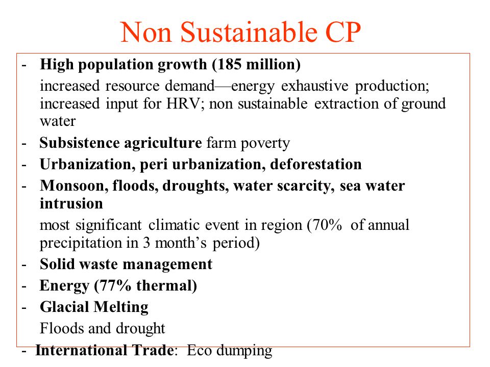 Non Sustainable CP -High population growth (185 million) increased resource demand—energy exhaustive production; increased input for HRV; non sustainable extraction of ground water - Subsistence agriculture farm poverty - Urbanization, peri urbanization, deforestation -Monsoon, floods, droughts, water scarcity, sea water intrusion most significant climatic event in region (70% of annual precipitation in 3 month’s period) -Solid waste management - Energy (77% thermal) -Glacial Melting Floods and drought - International Trade: Eco dumping
