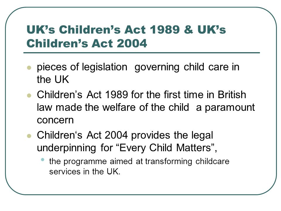 UK’s Children’s Act 1989 & UK’s Children’s Act 2004 pieces of legislation governing child care in the UK Children’s Act 1989 for the first time in British law made the welfare of the child a paramount concern Children‘s Act 2004 provides the legal underpinning for Every Child Matters , the programme aimed at transforming childcare services in the UK.