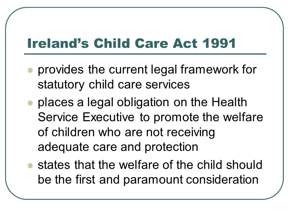 Ireland’s Child Care Act 1991 provides the current legal framework for statutory child care services places a legal obligation on the Health Service Executive to promote the welfare of children who are not receiving adequate care and protection states that the welfare of the child should be the first and paramount consideration