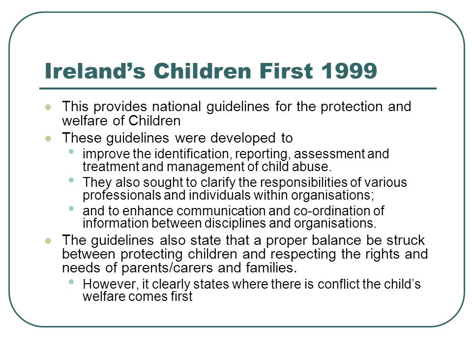 Ireland’s Children First 1999 This provides national guidelines for the protection and welfare of Children These guidelines were developed to improve the identification, reporting, assessment and treatment and management of child abuse.