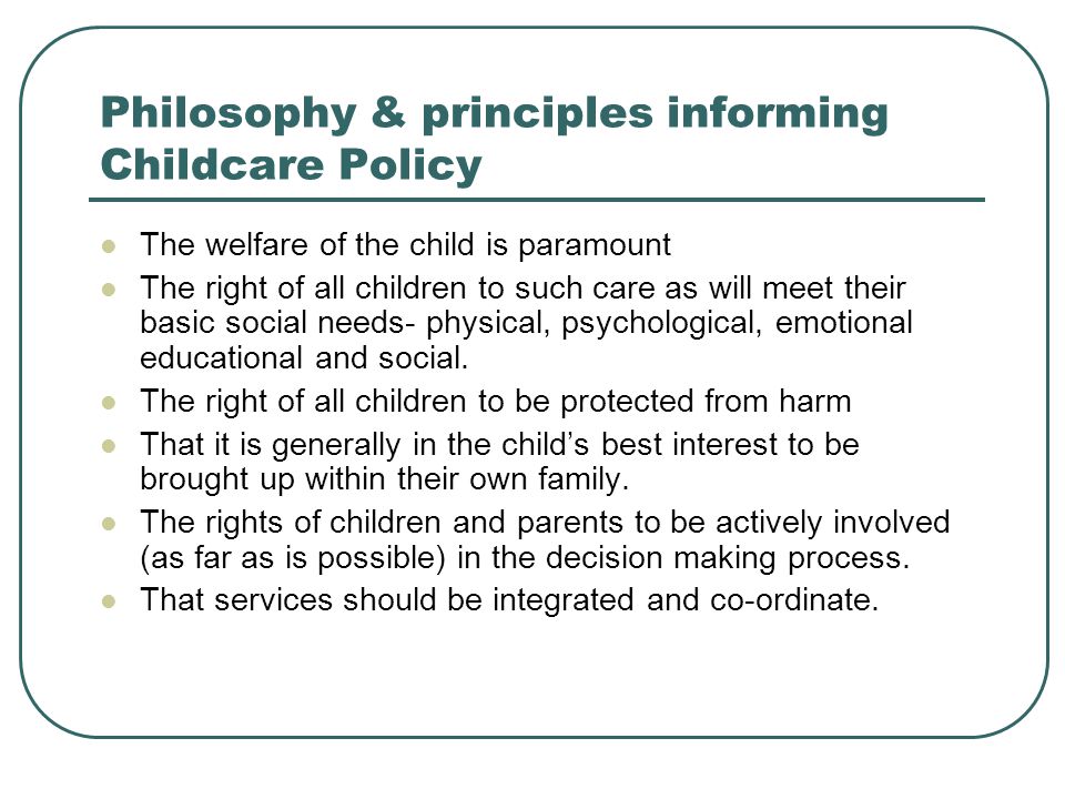 Philosophy & principles informing Childcare Policy The welfare of the child is paramount The right of all children to such care as will meet their basic social needs- physical, psychological, emotional educational and social.