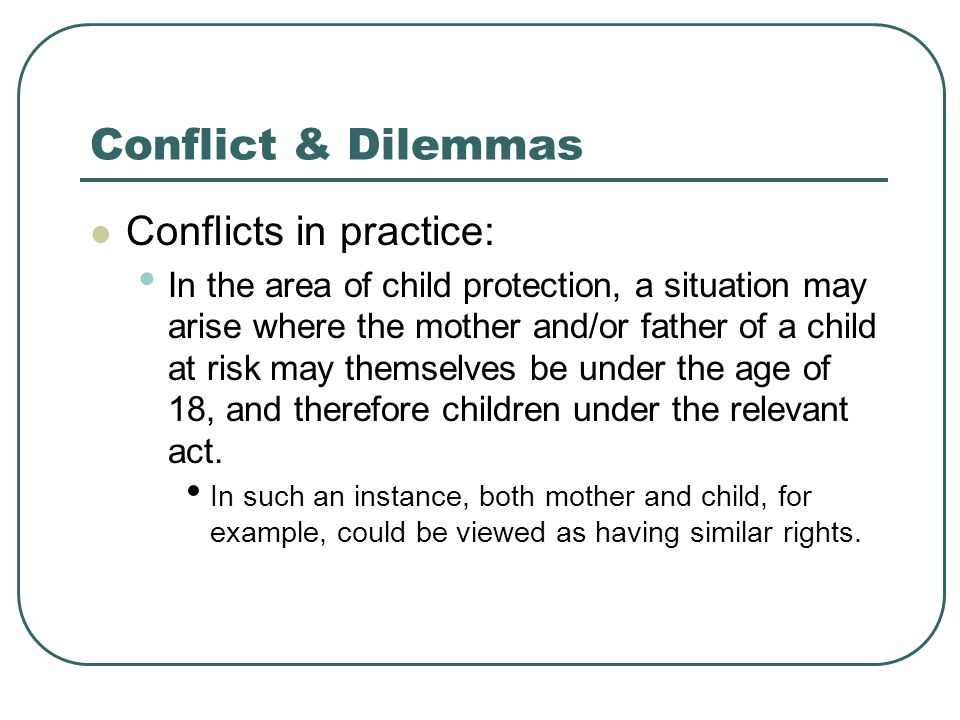 Conflict & Dilemmas Conflicts in practice: In the area of child protection, a situation may arise where the mother and/or father of a child at risk may themselves be under the age of 18, and therefore children under the relevant act.