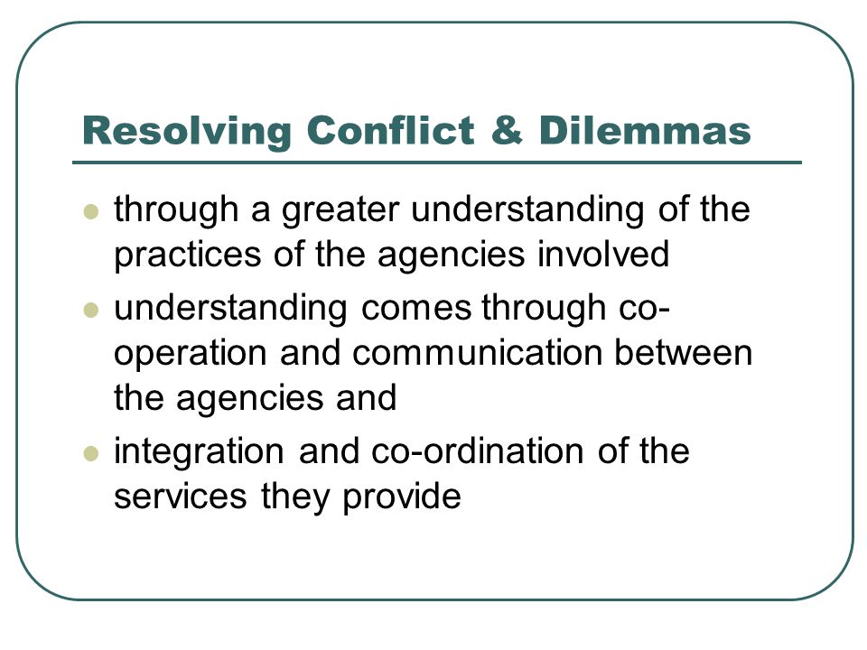 Resolving Conflict & Dilemmas through a greater understanding of the practices of the agencies involved understanding comes through co- operation and communication between the agencies and integration and co-ordination of the services they provide