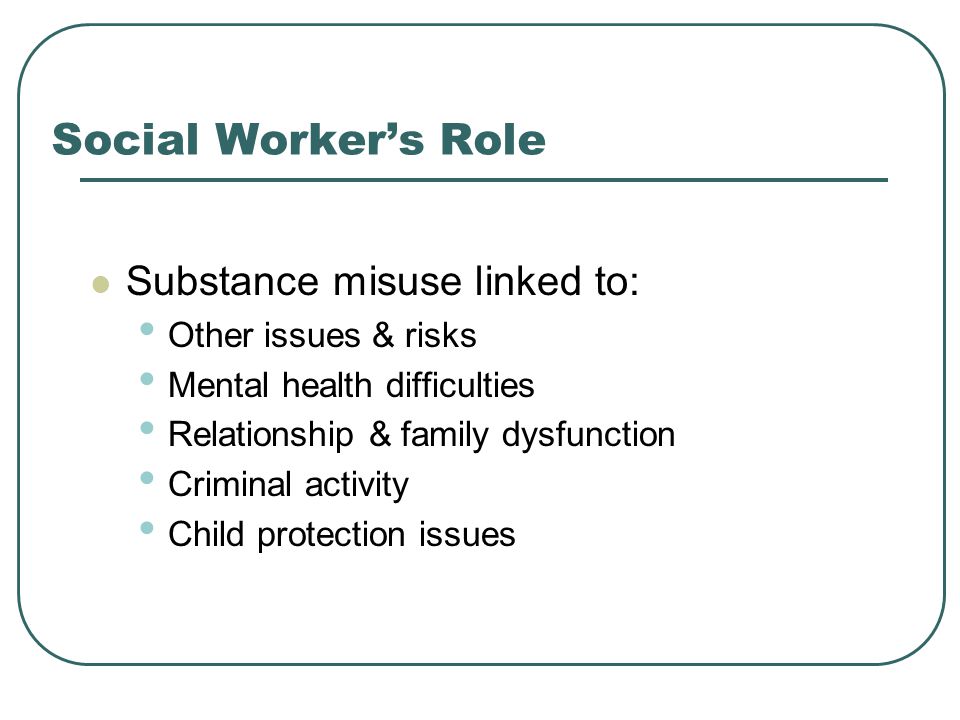 Social Worker’s Role Substance misuse linked to: Other issues & risks Mental health difficulties Relationship & family dysfunction Criminal activity Child protection issues