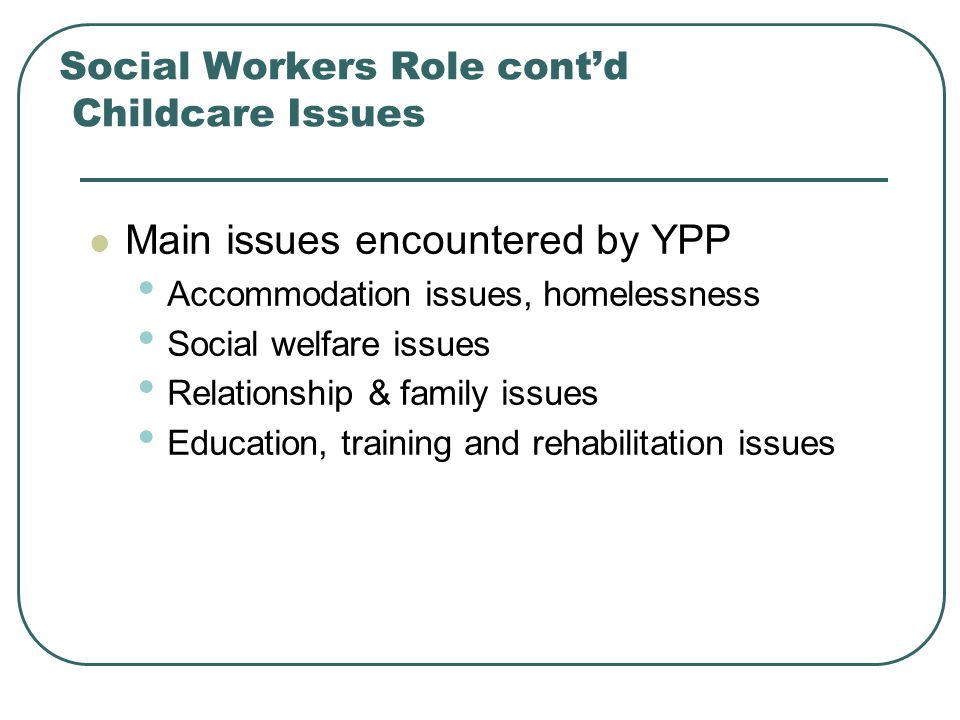 Social Workers Role cont’d Childcare Issues Main issues encountered by YPP Accommodation issues, homelessness Social welfare issues Relationship & family issues Education, training and rehabilitation issues
