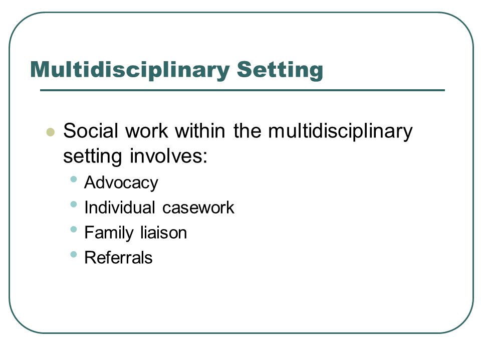 Multidisciplinary Setting Social work within the multidisciplinary setting involves: Advocacy Individual casework Family liaison Referrals