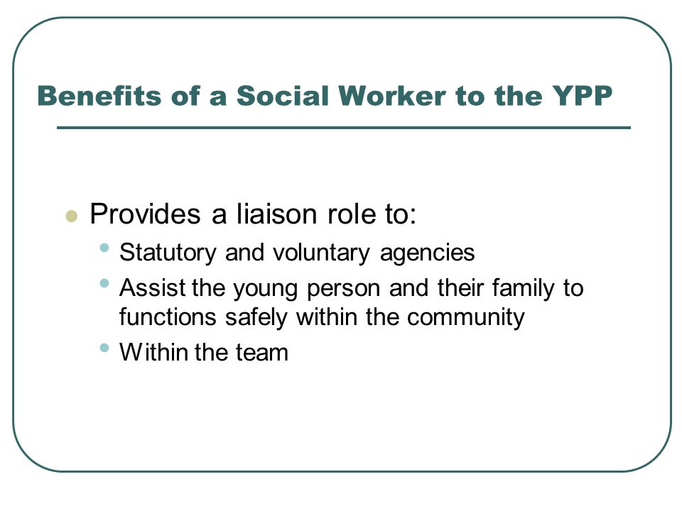 Benefits of a Social Worker to the YPP Provides a liaison role to: Statutory and voluntary agencies Assist the young person and their family to functions safely within the community Within the team