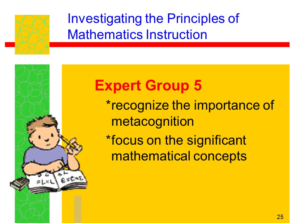 25 Investigating the Principles of Mathematics Instruction Expert Group 5 *recognize the importance of metacognition *focus on the significant mathematical concepts