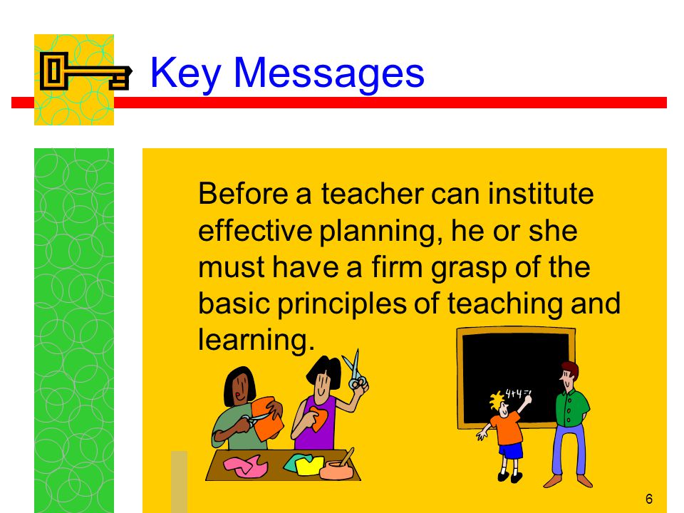 6 Key Messages Before a teacher can institute effective planning, he or she must have a firm grasp of the basic principles of teaching and learning.