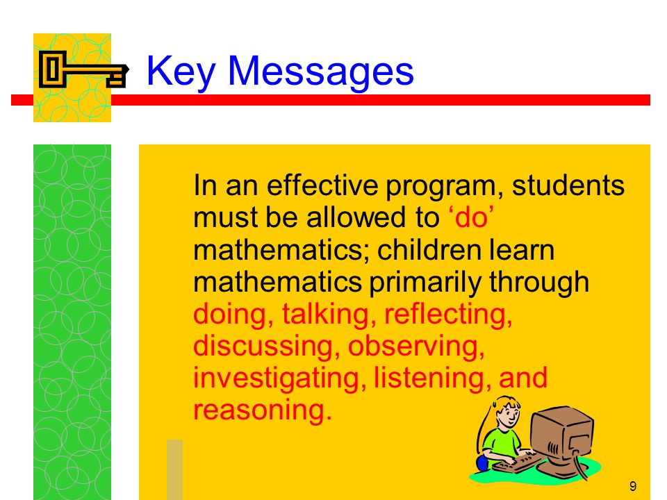 9 Key Messages In an effective program, students must be allowed to ‘do’ mathematics; children learn mathematics primarily through doing, talking, reflecting, discussing, observing, investigating, listening, and reasoning.