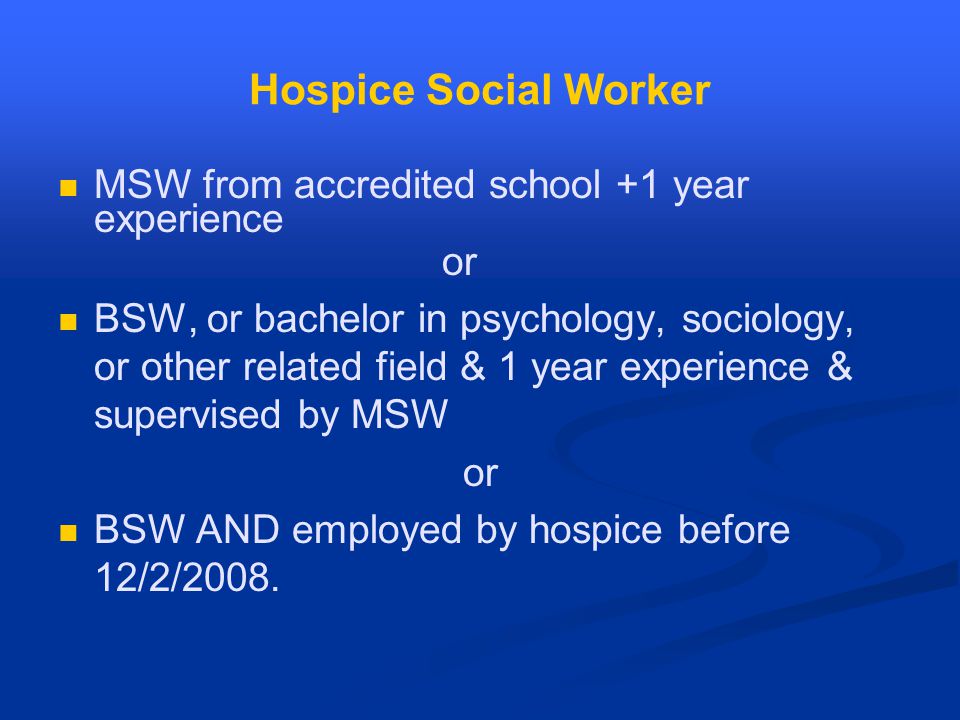 Hospice Social Worker MSW from accredited school +1 year experience or BSW, or bachelor in psychology, sociology, or other related field & 1 year experience & supervised by MSW or BSW AND employed by hospice before 12/2/2008.
