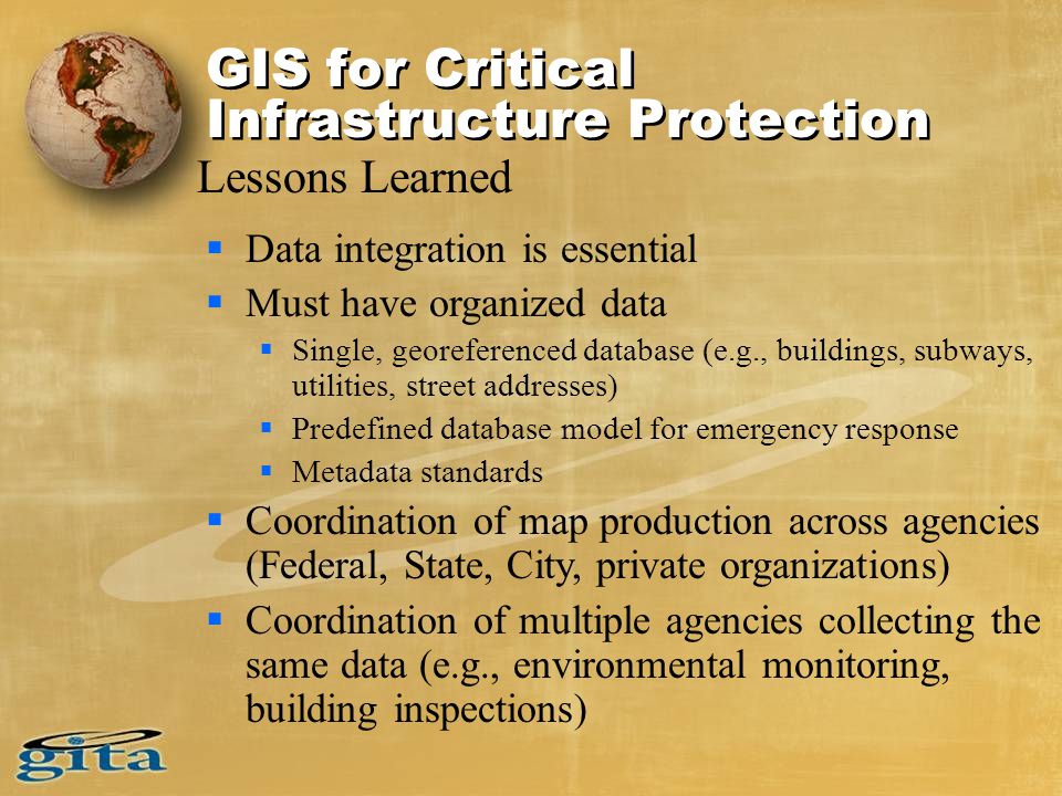  Data integration is essential  Must have organized data  Single, georeferenced database (e.g., buildings, subways, utilities, street addresses)  Predefined database model for emergency response  Metadata standards  Coordination of map production across agencies (Federal, State, City, private organizations)  Coordination of multiple agencies collecting the same data (e.g., environmental monitoring, building inspections) Lessons Learned GIS for Critical Infrastructure Protection