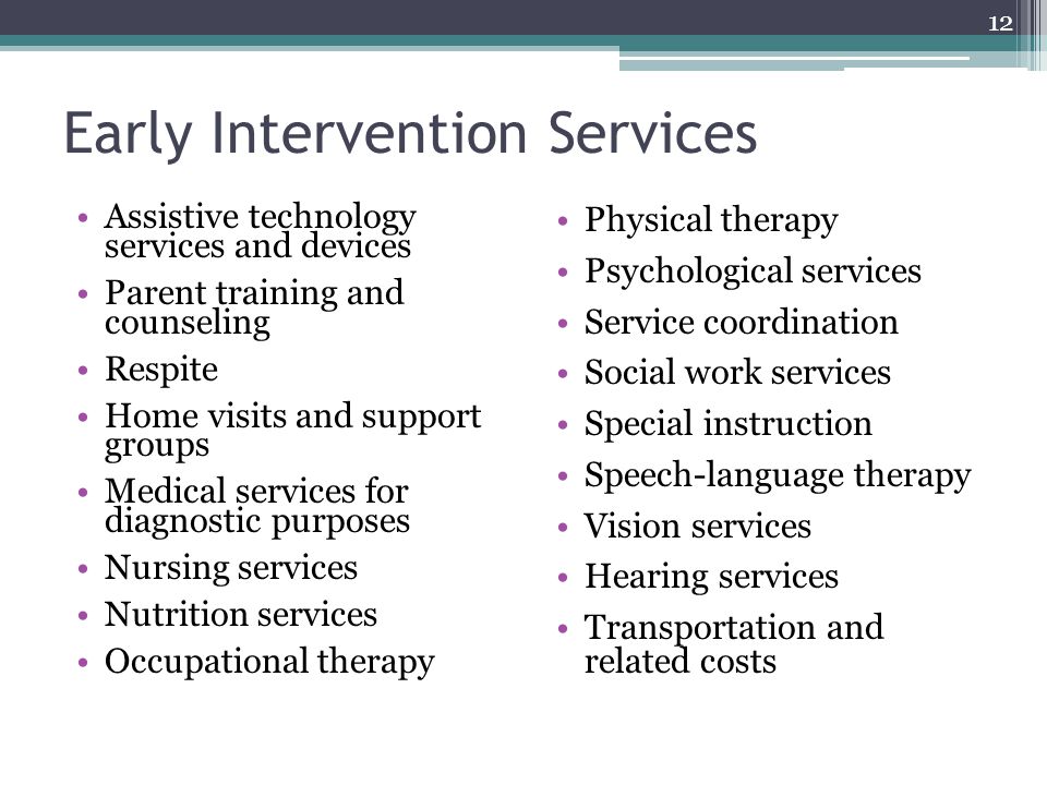 Early Intervention Services Assistive technology services and devices Parent training and counseling Respite Home visits and support groups Medical services for diagnostic purposes Nursing services Nutrition services Occupational therapy Physical therapy Psychological services Service coordination Social work services Special instruction Speech-language therapy Vision services Hearing services Transportation and related costs 12