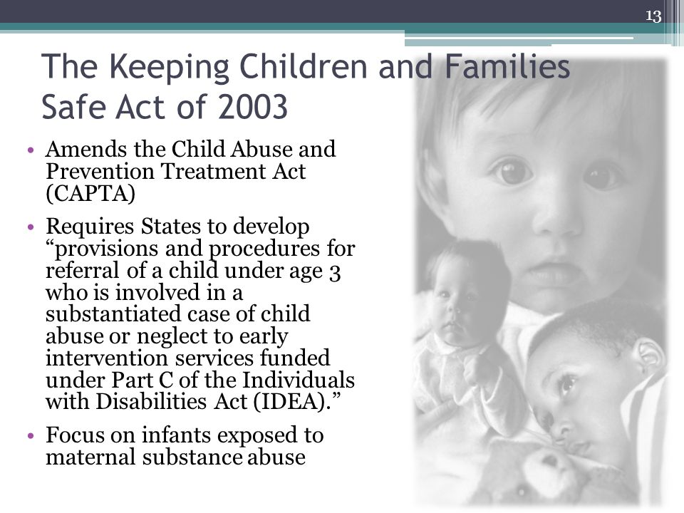 The Keeping Children and Families Safe Act of 2003 Amends the Child Abuse and Prevention Treatment Act (CAPTA) Requires States to develop provisions and procedures for referral of a child under age 3 who is involved in a substantiated case of child abuse or neglect to early intervention services funded under Part C of the Individuals with Disabilities Act (IDEA). Focus on infants exposed to maternal substance abuse 13