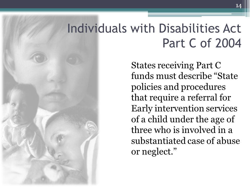 Individuals with Disabilities Act Part C of 2004 States receiving Part C funds must describe State policies and procedures that require a referral for Early intervention services of a child under the age of three who is involved in a substantiated case of abuse or neglect. 14