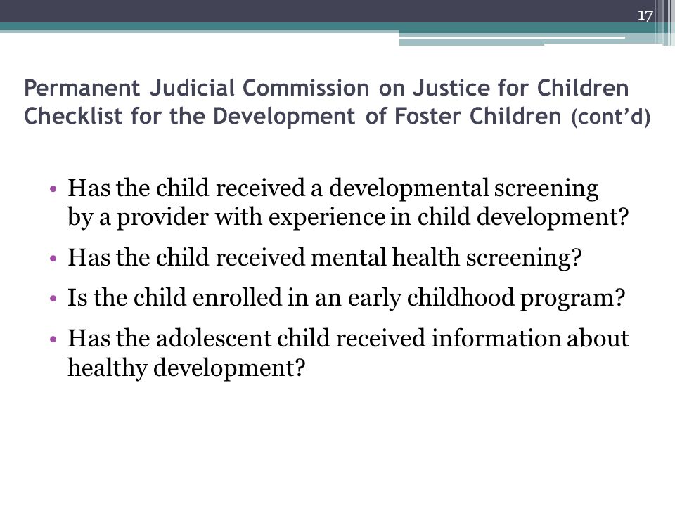 Permanent Judicial Commission on Justice for Children Checklist for the Development of Foster Children (cont’d) Has the child received a developmental screening by a provider with experience in child development.