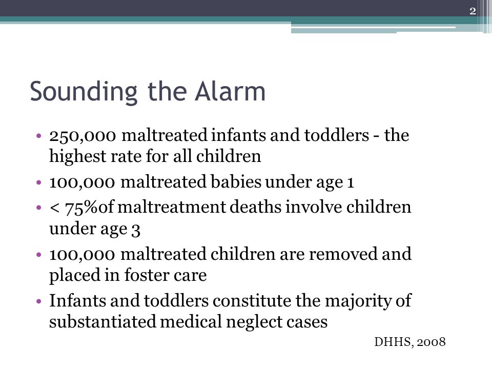 Sounding the Alarm 250,000 maltreated infants and toddlers - the highest rate for all children 100,000 maltreated babies under age 1 < 75%of maltreatment deaths involve children under age 3 100,000 maltreated children are removed and placed in foster care Infants and toddlers constitute the majority of substantiated medical neglect cases DHHS,